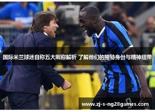 国际米兰球迷自称五大昵称解析 了解他们的独特身份与精神纽带 国际米兰球迷自称五大昵称解析 了解他们的独特身份与精神纽带