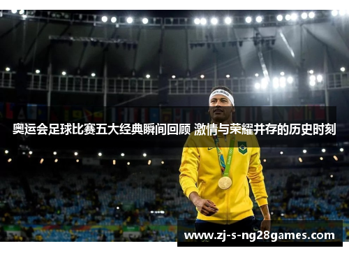 奥运会足球比赛五大经典瞬间回顾 激情与荣耀并存的历史时刻 奥运会足球比赛五大经典瞬间回顾 激情与荣耀并存的历史时刻