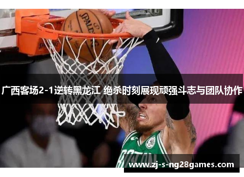 广西客场2-1逆转黑龙江 绝杀时刻展现顽强斗志与团队协作 广西客场2-1逆转黑龙江 绝杀时刻展现顽强斗志与团队协作