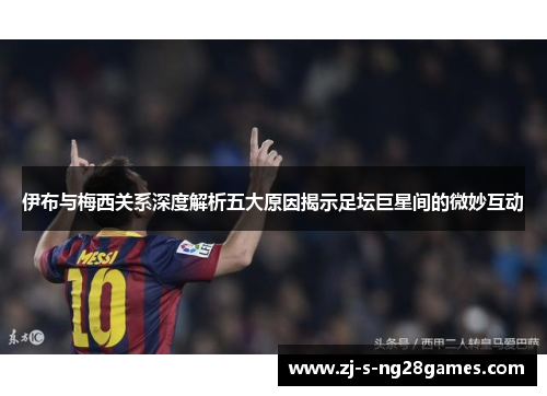 伊布与梅西关系深度解析五大原因揭示足坛巨星间的微妙互动