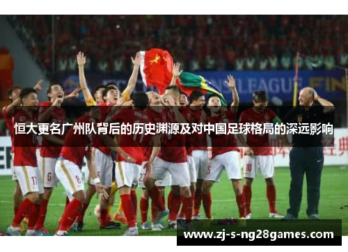 恒大更名广州队背后的历史渊源及对中国足球格局的深远影响 恒大更名广州队背后的历史渊源及对中国足球格局的深远影响