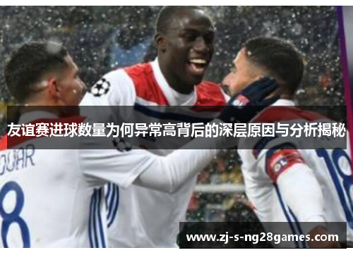 友谊赛进球数量为何异常高背后的深层原因与分析揭秘 友谊赛进球数量为何异常高背后的深层原因与分析揭秘