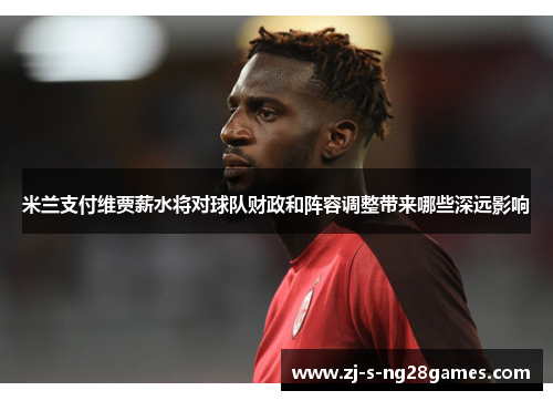 米兰支付维贾薪水将对球队财政和阵容调整带来哪些深远影响 米兰支付维贾薪水将对球队财政和阵容调整带来哪些深远影响