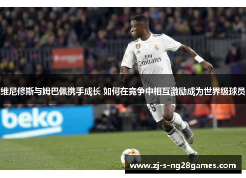 维尼修斯与姆巴佩携手成长 如何在竞争中相互激励成为世界级球员