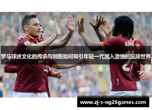 罗马球迷文化的传承与创新如何吸引年轻一代加入激情的足球世界