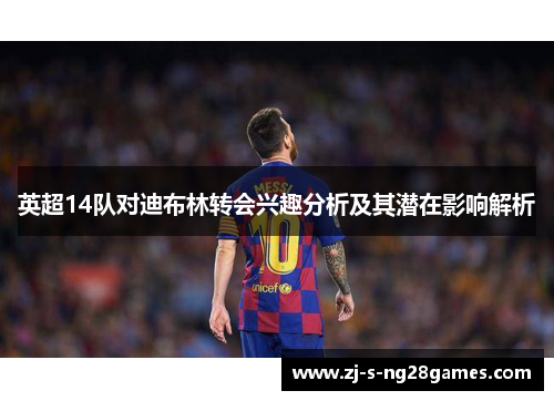 英超14队对迪布林转会兴趣分析及其潜在影响解析 英超14队对迪布林转会兴趣分析及其潜在影响解析