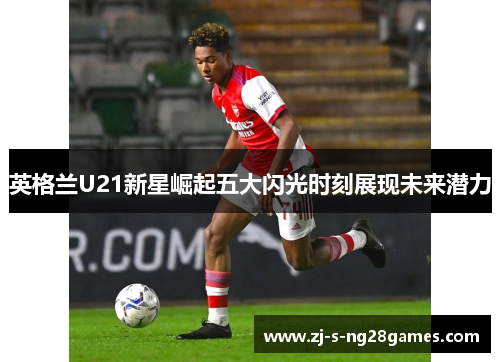 英格兰U21新星崛起五大闪光时刻展现未来潜力 英格兰U21新星崛起五大闪光时刻展现未来潜力
