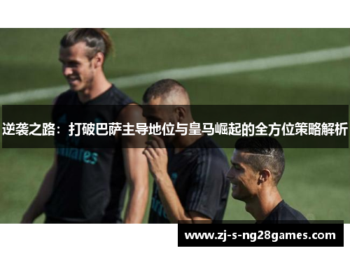 逆袭之路:打破巴萨主导地位与皇马崛起的全方位策略解析 逆袭之路:打破巴萨主导地位与皇马崛起的全方位策略解析