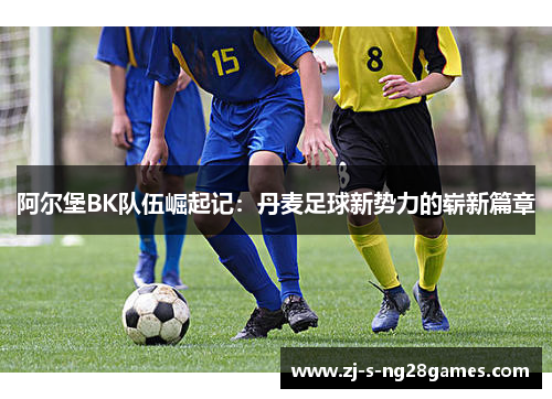 阿尔堡BK队伍崛起记:丹麦足球新势力的崭新篇章 阿尔堡BK队伍崛起记:丹麦足球新势力的崭新篇章