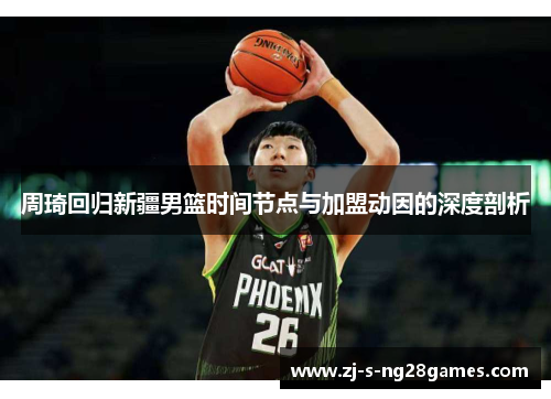 周琦回归新疆男篮时间节点与加盟动因的深度剖析 周琦回归新疆男篮时间节点与加盟动因的深度剖析