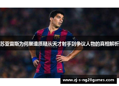 苏亚雷斯为何屡遭质疑从天才射手到争议人物的真相解析 苏亚雷斯为何屡遭质疑从天才射手到争议人物的真相解析