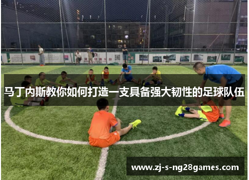 马丁内斯教你如何打造一支具备强大韧性的足球队伍 马丁内斯教你如何打造一支具备强大韧性的足球队伍