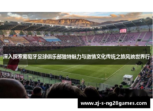 深入探索葡萄牙足球俱乐部独特魅力与激情文化传统之旅风貌世界行 深入探索葡萄牙足球俱乐部独特魅力与激情文化传统之旅风貌世界行