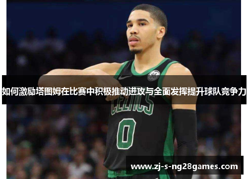 如何激励塔图姆在比赛中积极推动进攻与全面发挥提升球队竞争力 如何激励塔图姆在比赛中积极推动进攻与全面发挥提升球队竞争力