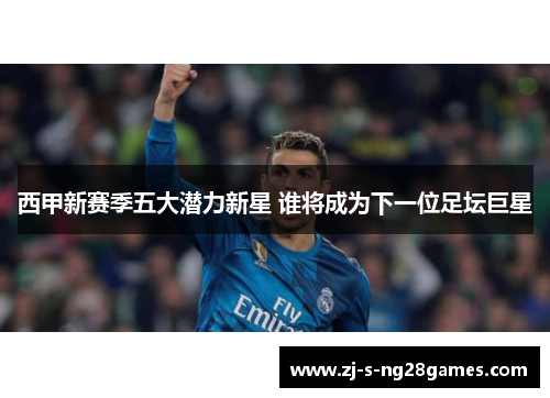 西甲新赛季五大潜力新星 谁将成为下一位足坛巨星