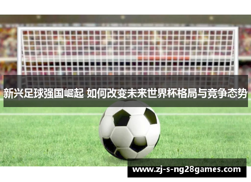 新兴足球强国崛起 如何改变未来世界杯格局与竞争态势