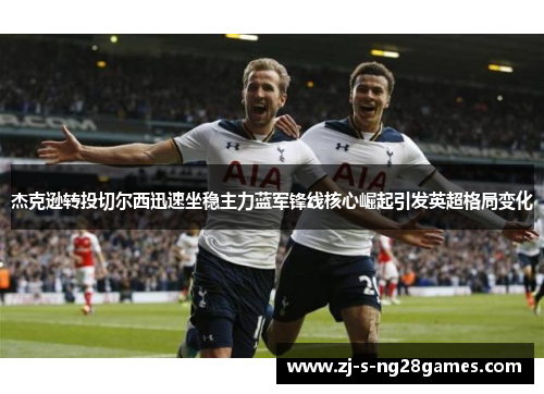 杰克逊转投切尔西迅速坐稳主力蓝军锋线核心崛起引发英超格局变化